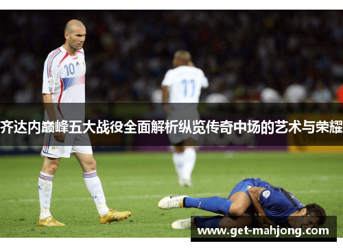 齐达内巅峰五大战役全面解析纵览传奇中场的艺术与荣耀