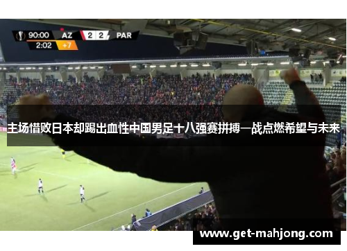 主场惜败日本却踢出血性中国男足十八强赛拼搏一战点燃希望与未来
