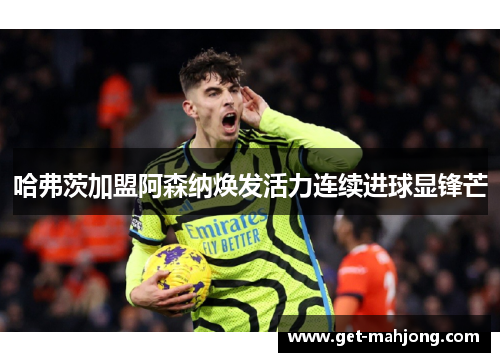 哈弗茨加盟阿森纳焕发活力连续进球显锋芒