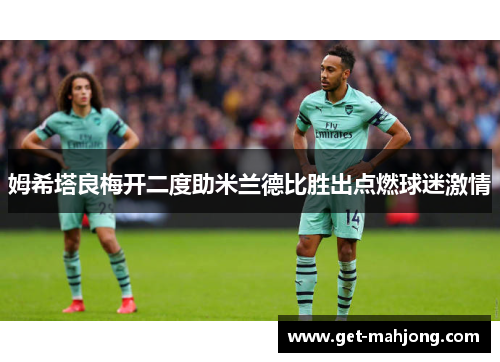 姆希塔良梅开二度助米兰德比胜出点燃球迷激情