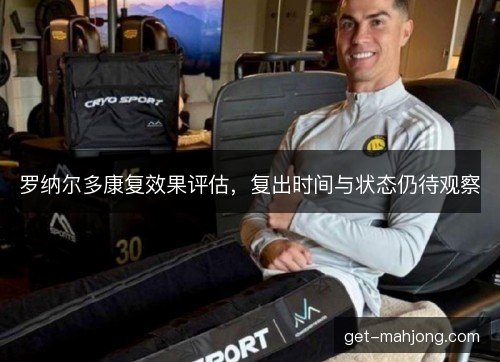 罗纳尔多康复效果评估,复出时间与状态仍待观察 罗纳尔多康复效果评估,复出时间与状态仍待观察