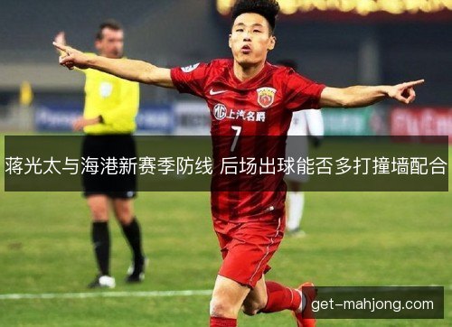 蒋光太与海港新赛季防线 后场出球能否多打撞墙配合