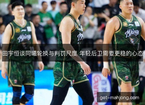 田宇恒谈同曦轮换与判罚尺度 年轻后卫需要更稳的心态